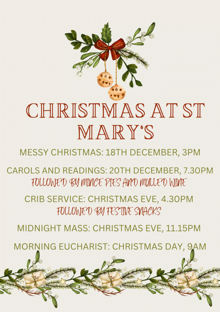 Christmas at St Mary’s. Messy Church December 18th at 3pm. Carols and readings 20th December at 7.30pm. Crib service on Christmas Eve at 4.30pm. Midnight Mass on Christmas Eve at 11.15pm. Christmas Day morning Eucharist at 9am.