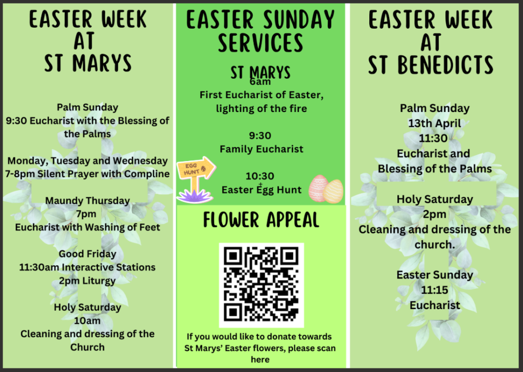 Easter Sunday services. 6am First Eucharist of Easter with lighting of the fire. 9.30am family eucharist. 10.30am Easter egg hunt. St Benedicts Services. 13th April 11.30am Eucharist and blessing of the palms. Holy Saturday 2pm people are welcome to help clean and dress the church. Easter Sunday Eucharist at 11.15am. Easter Week at St Marys. Palm Sunday will have a 9.30am Eucharist with the blessing of the palms. Monday, Tuesday and Wednesday will have 7pm until 8pm silent prayer with Compline. Maundy Thursday will have Eucharist with washing of feet at 7pm. On Good Friday there will be an 11.30am interactive stations of the cross and a liturgy at 2pm. On Holy Saturday people are invited to help clean and dress the Church at 10am.