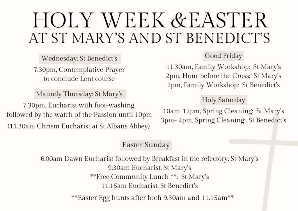 Holy Week services. 7.30pm contemplative prayer at St Benedict’s to conclude the Lent course. Maundy Thursday - 7.30pm at St Mary’s - Eucharist with foot washing. Good Friday - family worship at St Mary’s at 11.30am and at St Benedict’s at 2pm. Easter Sunday - dawn Eucharist at St Mary’s at 6am followed by breakfast. 9.30am Eucharist at St Mary’s. 11.15am Eucharist at St Benedict’s. Easter egg hunts after the 9.30 and 11.15am services.